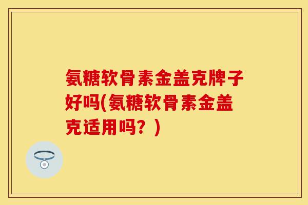 氨糖软骨素金盖克牌子好吗(氨糖软骨素金盖克适用吗？)