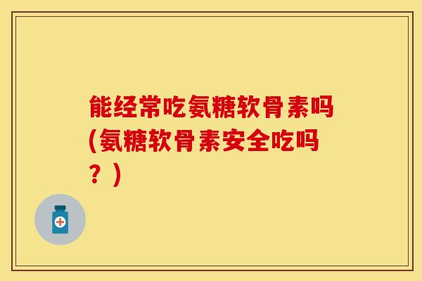 能经常吃氨糖软骨素吗(氨糖软骨素安全吃吗？)-第1张图片-关节保镖