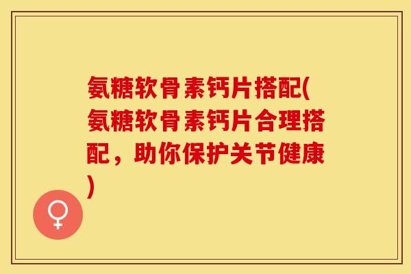 氨糖软骨素钙片搭配(氨糖软骨素钙片合理搭配，助你保护关节健康)-第1张图片-关节保镖