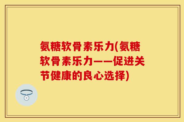 氨糖软骨素乐力(氨糖软骨素乐力——促进关节健康的良心选择)-第1张图片-关节保镖