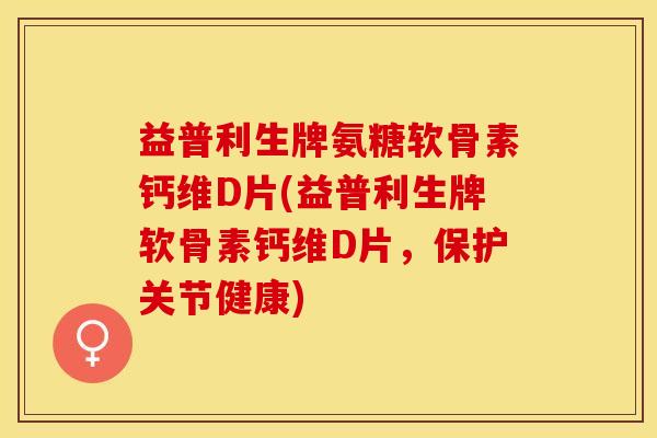 益普利生牌氨糖软骨素钙维D片(益普利生牌软骨素钙维D片，保护关节健康)