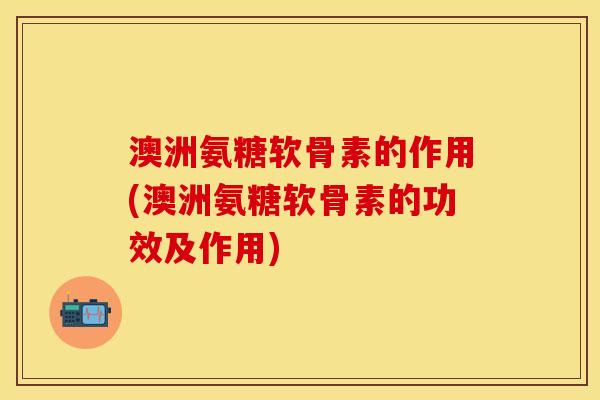 澳洲氨糖软骨素的作用(澳洲氨糖软骨素的功效及作用)