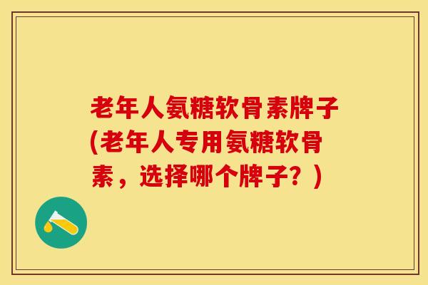 老年人氨糖软骨素牌子(老年人专用氨糖软骨素，选择哪个牌子？)