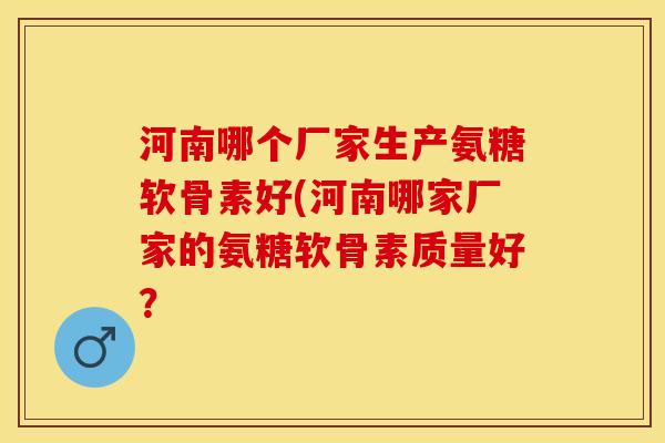 河南哪个厂家生产氨糖软骨素好(河南哪家厂家的氨糖软骨素质量好？
