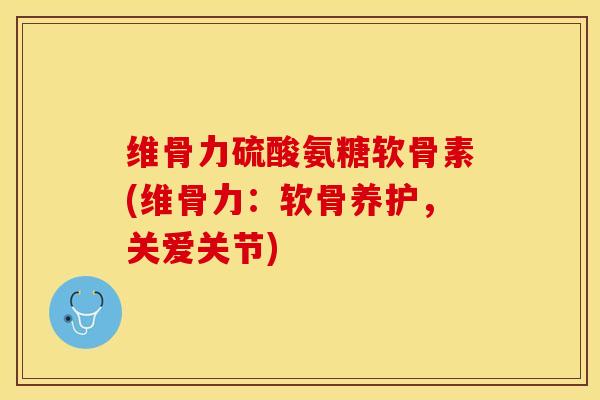 维骨力硫酸氨糖软骨素(维骨力：软骨养护，关爱关节)