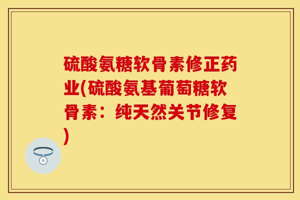 硫酸氨糖软骨素修正药业(硫酸氨基葡萄糖软骨素：纯天然关节修复)