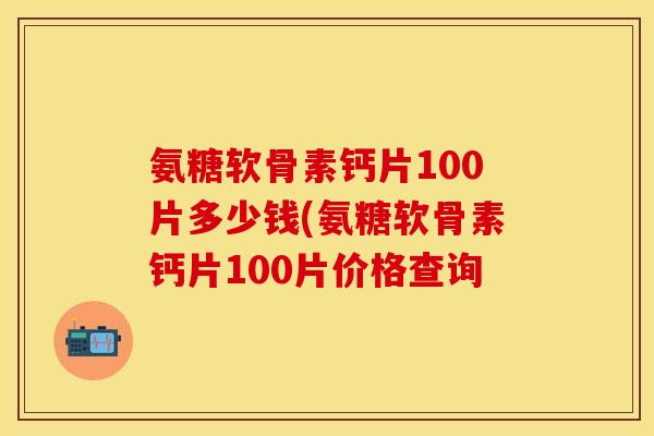 氨糖软骨素钙片100片多少钱(氨糖软骨素钙片100片价格查询-第1张图片-关节保镖