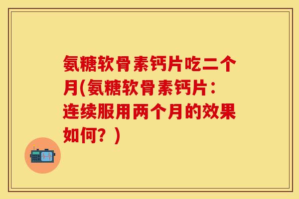 氨糖软骨素钙片吃二个月(氨糖软骨素钙片：连续服用两个月的效果如何？)
