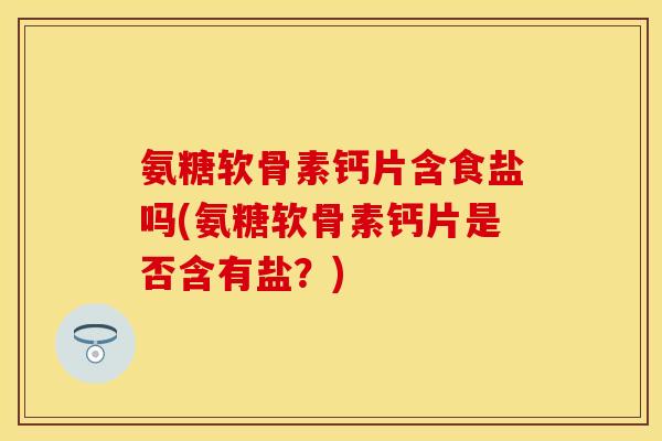 氨糖软骨素钙片含食盐吗(氨糖软骨素钙片是否含有盐？)