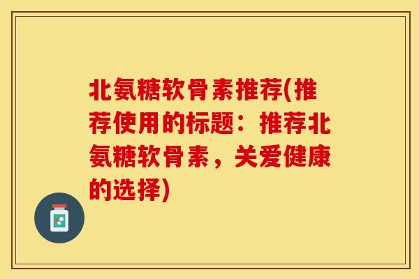 北氨糖软骨素推荐(推荐使用的标题：推荐北氨糖软骨素，关爱健康的选择)-第1张图片-关节保镖