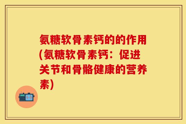 氨糖软骨素钙的的作用(氨糖软骨素钙：促进关节和骨骼健康的营养素)-第1张图片-关节保镖