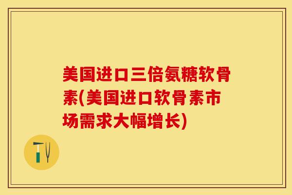 美国进口三倍氨糖软骨素(美国进口软骨素市场需求大幅增长)-第1张图片-关节保镖