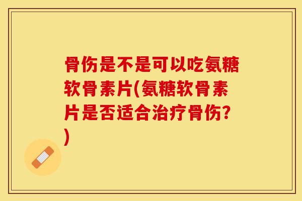 骨伤是不是可以吃氨糖软骨素片(氨糖软骨素片是否适合治疗骨伤？)