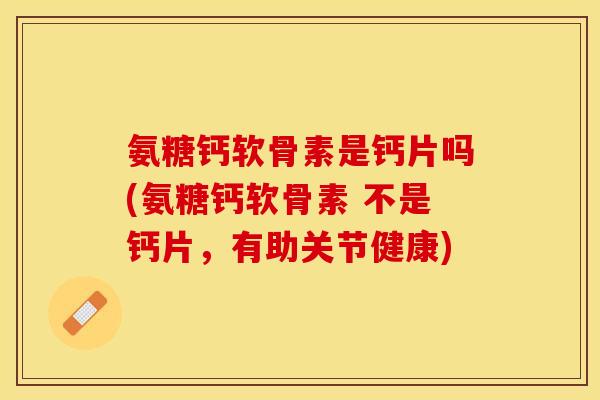 氨糖钙软骨素是钙片吗(氨糖钙软骨素 不是钙片，有助关节健康)-第1张图片-关节保镖