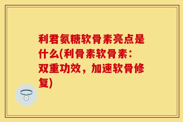 利君氨糖软骨素亮点是什么(利骨素软骨素：双重功效，加速软骨修复)-第1张图片-关节保镖