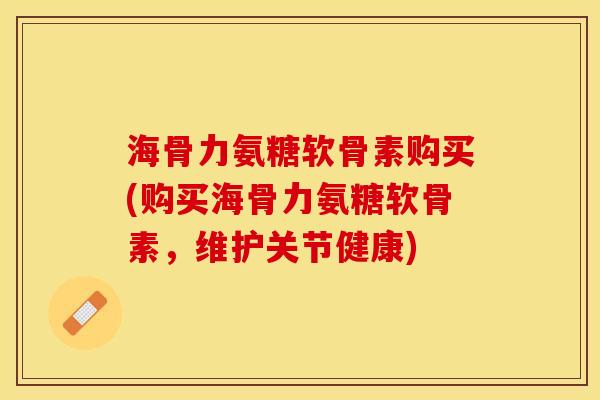 海骨力氨糖软骨素购买(购买海骨力氨糖软骨素，维护关节健康)