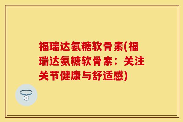 福瑞达氨糖软骨素(福瑞达氨糖软骨素：关注关节健康与舒适感)-第1张图片-关节保镖