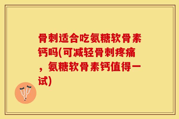 骨刺适合吃氨糖软骨素钙吗(可减轻骨刺疼痛，氨糖软骨素钙值得一试)