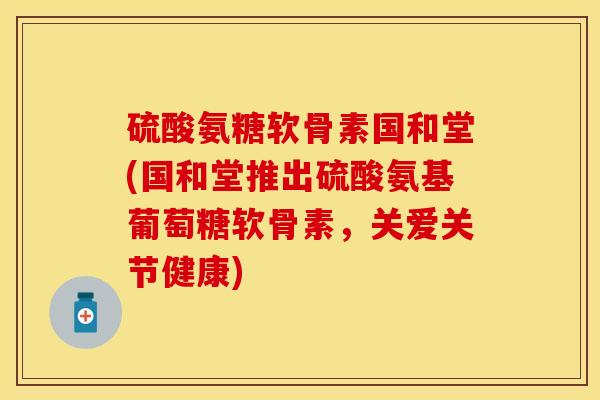 硫酸氨糖软骨素国和堂(国和堂推出硫酸氨基葡萄糖软骨素，关爱关节健康)-第1张图片-关节保镖