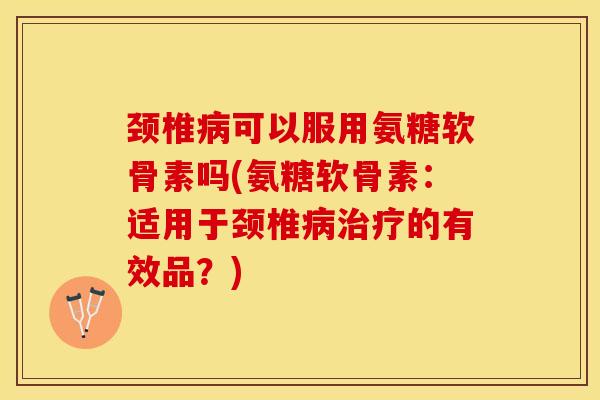 颈椎病可以服用氨糖软骨素吗(氨糖软骨素：适用于颈椎病治疗的有效品？)-第1张图片-关节保镖