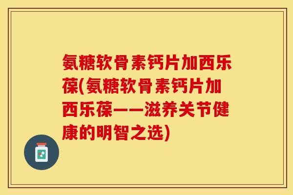 氨糖软骨素钙片加西乐葆(氨糖软骨素钙片加西乐葆——滋养关节健康的明智之选)-第1张图片-关节保镖