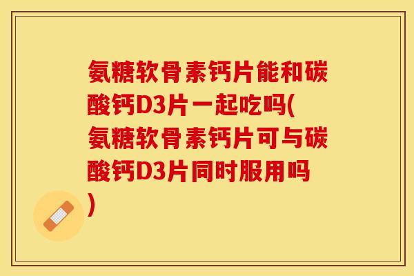 氨糖软骨素钙片能和碳酸钙D3片一起吃吗(氨糖软骨素钙片可与碳酸钙D3片同时服用吗)-第1张图片-关节保镖