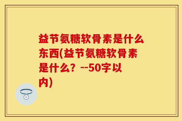 益节氨糖软骨素是什么东西？益节氨糖软骨素是什么？-第1张图片-关节保镖