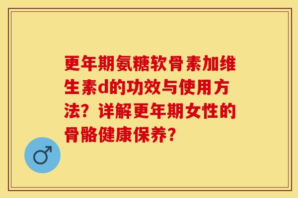 更年期氨糖软骨素加维生素d的功效与使用方法？详解更年期女性的骨骼健康保养？