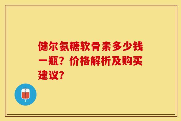 健尔氨糖软骨素多少钱一瓶？价格解析及购买建议？-第1张图片-关节保镖