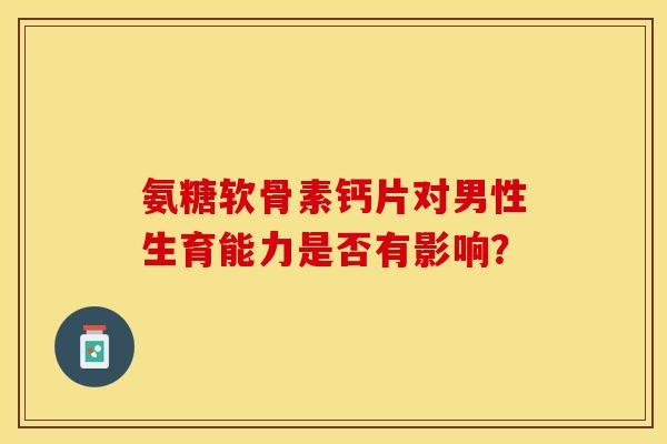 氨糖软骨素钙片对男性生育能力是否有影响？-第1张图片-关节保镖