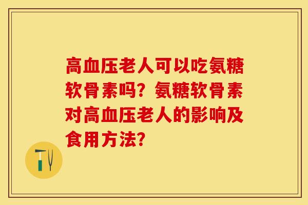 高血压老人可以吃氨糖软骨素吗？氨糖软骨素对高血压老人的影响及食用方法？-第1张图片-关节保镖