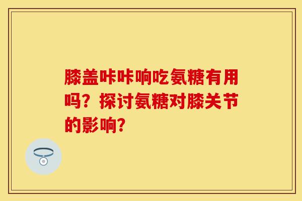膝盖咔咔响吃氨糖有用吗？探讨氨糖对膝关节的影响？
