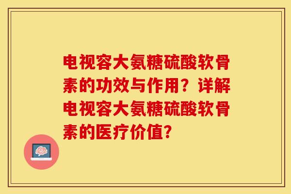 电视容大氨糖硫酸软骨素的功效与作用？详解电视容大氨糖硫酸软骨素的医疗价值？