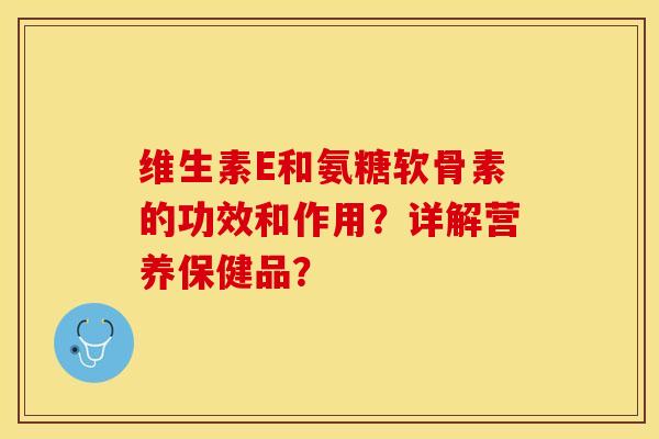 维生素E和氨糖软骨素的功效和作用？详解营养保健品？-第1张图片-关节保镖