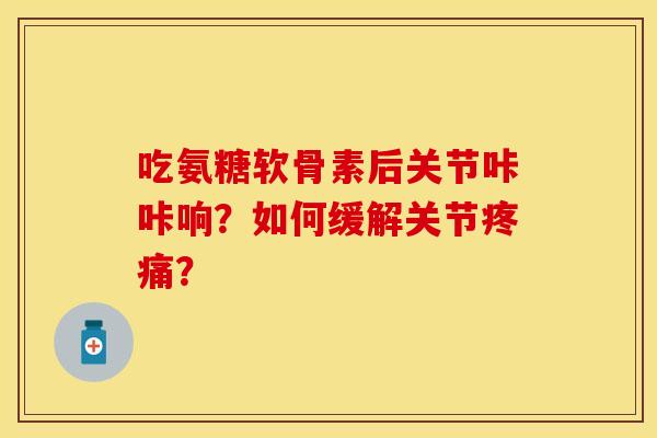 吃氨糖软骨素后关节咔咔响？如何缓解关节疼痛？