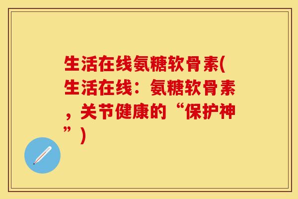 生活在线氨糖软骨素(生活在线：氨糖软骨素，关节健康的“保护神”)