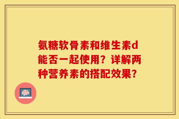 氨糖软骨素和维生素d能否一起使用？详解两种营养素的搭配效果？