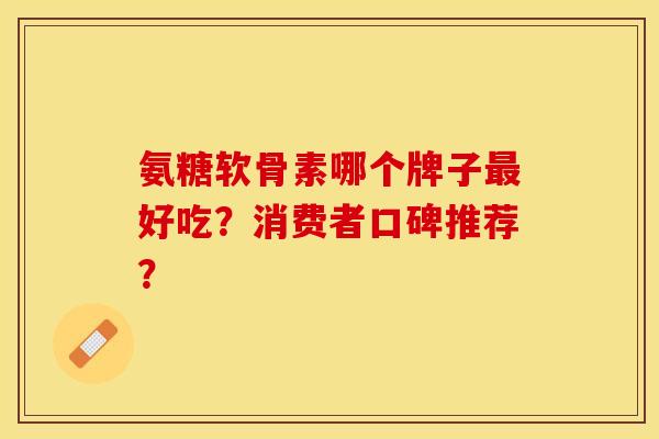氨糖软骨素哪个牌子最好吃？消费者口碑推荐？
