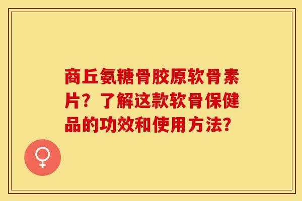 商丘氨糖骨胶原软骨素片？了解这款软骨保健品的功效和使用方法？