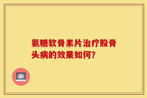 氨糖软骨素片治疗股骨头病的效果如何？