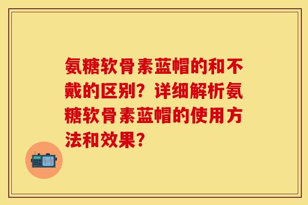 氨糖软骨素蓝帽的和不戴的区别？详细解析氨糖软骨素蓝帽的使用方法和效果？