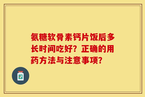 氨糖软骨素钙片饭后多长时间吃好？正确的用药方法与注意事项？