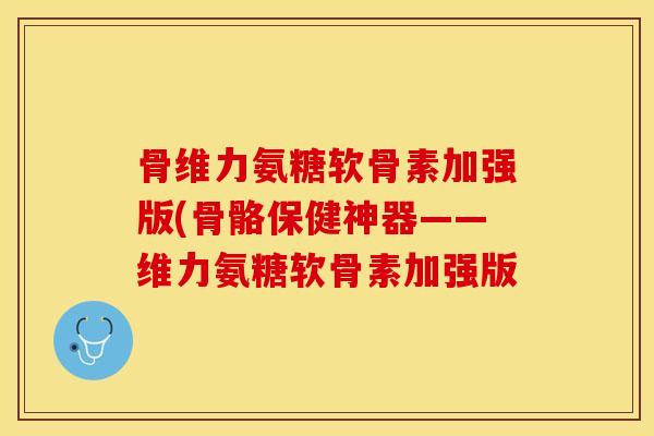 骨维力氨糖软骨素加强版(骨骼保健神器——维力氨糖软骨素加强版