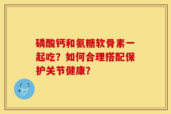 磷酸钙和氨糖软骨素一起吃？如何合理搭配保护关节健康？