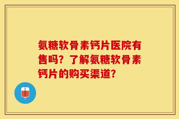 氨糖软骨素钙片医院有售吗？了解氨糖软骨素钙片的购买渠道？