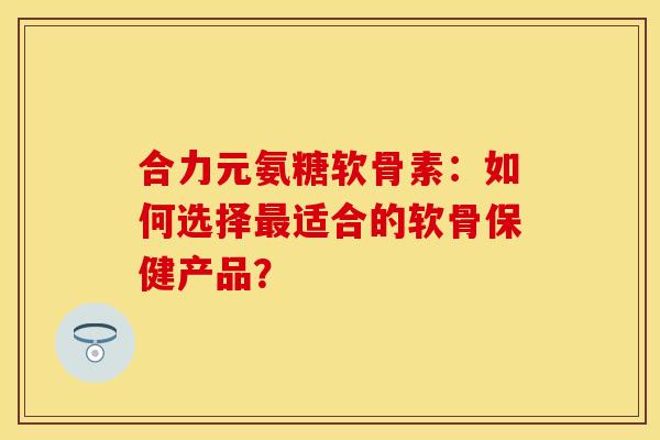 合力元氨糖软骨素：如何选择最适合的软骨保健产品？