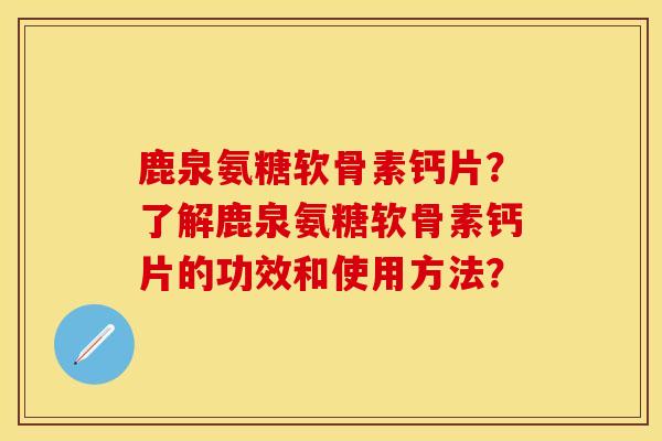 鹿泉氨糖软骨素钙片？了解鹿泉氨糖软骨素钙片的功效和使用方法？
