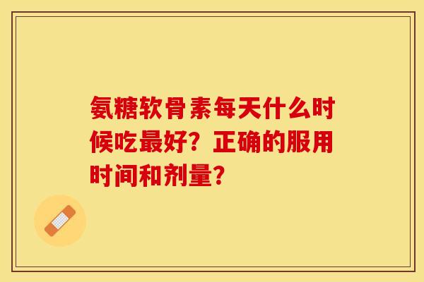 氨糖软骨素每天什么时候吃最好？正确的服用时间和剂量？