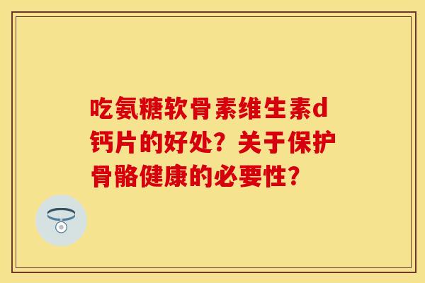 吃氨糖软骨素维生素d钙片的好处？关于保护骨骼健康的必要性？