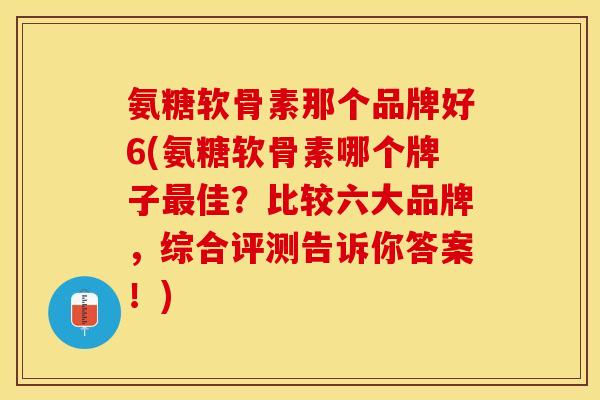 氨糖软骨素那个品牌好6(氨糖软骨素哪个牌子最佳？比较六大品牌，综合评测告诉你答案！)